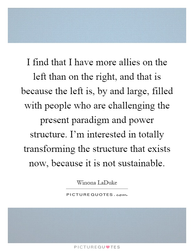 I find that I have more allies on the left than on the right, and that is because the left is, by and large, filled with people who are challenging the present paradigm and power structure. I'm interested in totally transforming the structure that exists now, because it is not sustainable Picture Quote #1