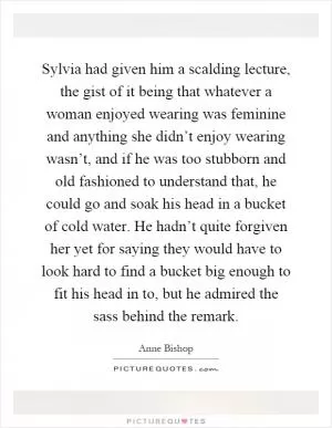 Sylvia had given him a scalding lecture, the gist of it being that whatever a woman enjoyed wearing was feminine and anything she didn’t enjoy wearing wasn’t, and if he was too stubborn and old fashioned to understand that, he could go and soak his head in a bucket of cold water. He hadn’t quite forgiven her yet for saying they would have to look hard to find a bucket big enough to fit his head in to, but he admired the sass behind the remark Picture Quote #1