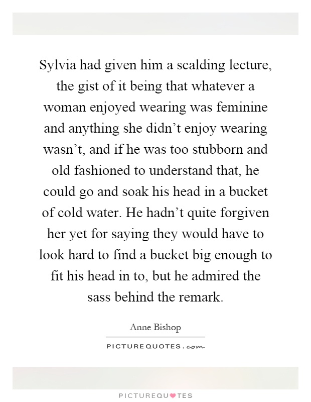 Sylvia had given him a scalding lecture, the gist of it being that whatever a woman enjoyed wearing was feminine and anything she didn't enjoy wearing wasn't, and if he was too stubborn and old fashioned to understand that, he could go and soak his head in a bucket of cold water. He hadn't quite forgiven her yet for saying they would have to look hard to find a bucket big enough to fit his head in to, but he admired the sass behind the remark Picture Quote #1