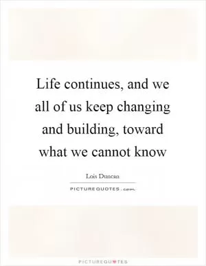 Life continues, and we all of us keep changing and building, toward what we cannot know Picture Quote #1