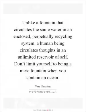 Unlike a fountain that circulates the same water in an enclosed, perpetually recycling system, a human being circulates thoughts in an unlimited reservoir of self. Don’t limit yourself to being a mere fountain when you contain an ocean Picture Quote #1