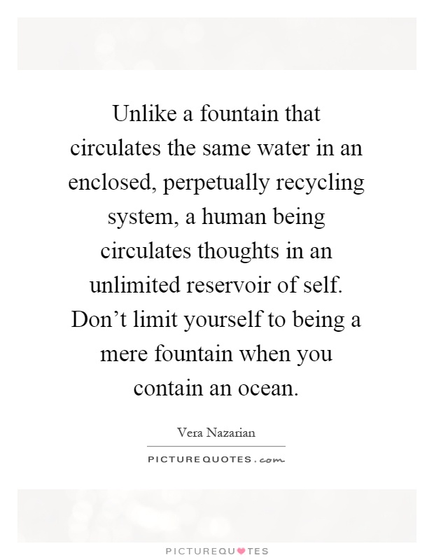 Unlike a fountain that circulates the same water in an enclosed, perpetually recycling system, a human being circulates thoughts in an unlimited reservoir of self. Don't limit yourself to being a mere fountain when you contain an ocean Picture Quote #1