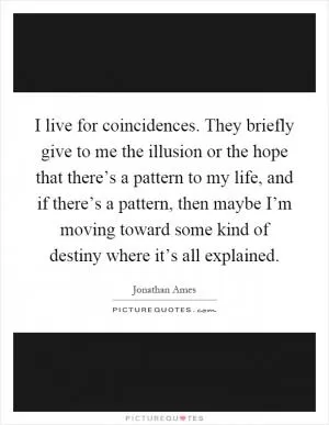 I live for coincidences. They briefly give to me the illusion or the hope that there’s a pattern to my life, and if there’s a pattern, then maybe I’m moving toward some kind of destiny where it’s all explained Picture Quote #1