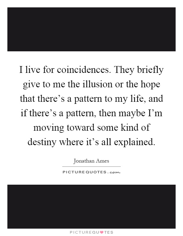 I live for coincidences. They briefly give to me the illusion or the hope that there's a pattern to my life, and if there's a pattern, then maybe I'm moving toward some kind of destiny where it's all explained Picture Quote #1