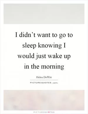 I didn’t want to go to sleep knowing I would just wake up in the morning Picture Quote #1