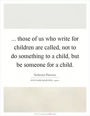 ... those of us who write for children are called, not to do something to a child, but be someone for a child Picture Quote #1