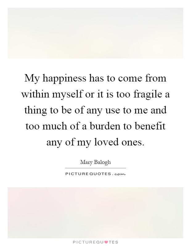 My happiness has to come from within myself or it is too fragile a thing to be of any use to me and too much of a burden to benefit any of my loved ones Picture Quote #1