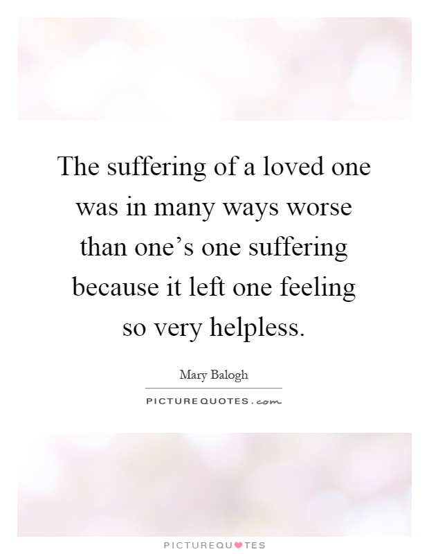 The suffering of a loved one was in many ways worse than one's one suffering because it left one feeling so very helpless Picture Quote #1