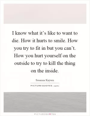 I know what it’s like to want to die. How it hurts to smile. How you try to fit in but you can’t. How you hurt yourself on the outside to try to kill the thing on the inside Picture Quote #1