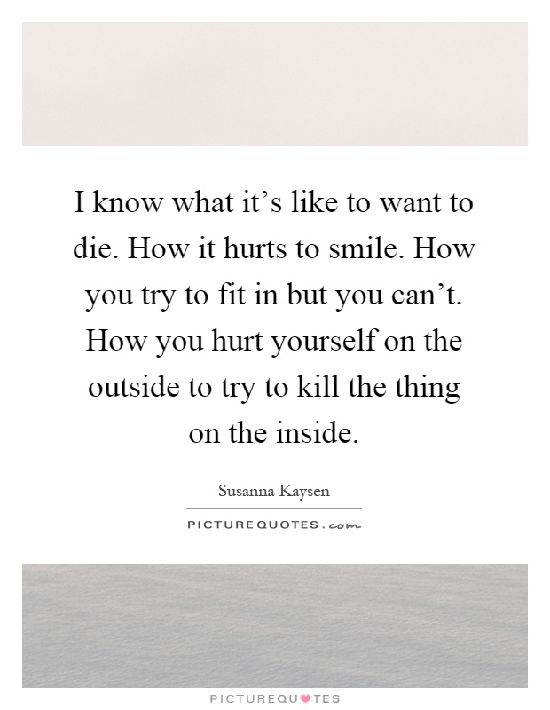 I know what it's like to want to die. How it hurts to smile. How you try to fit in but you can't. How you hurt yourself on the outside to try to kill the thing on the inside Picture Quote #1