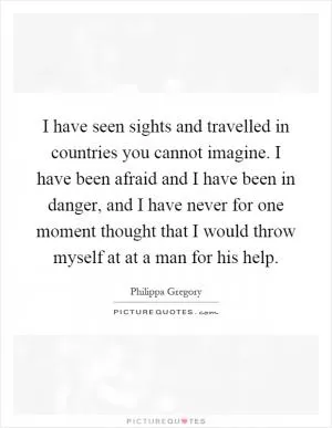 I have seen sights and travelled in countries you cannot imagine. I have been afraid and I have been in danger, and I have never for one moment thought that I would throw myself at at a man for his help Picture Quote #1