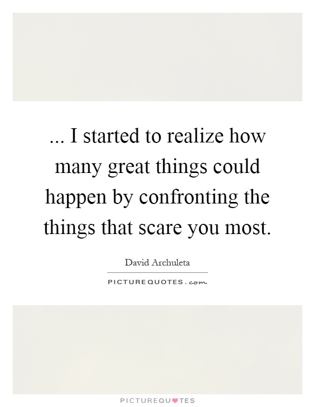 ... I started to realize how many great things could happen by confronting the things that scare you most Picture Quote #1