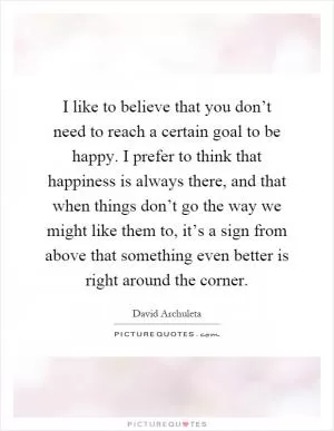 I like to believe that you don’t need to reach a certain goal to be happy. I prefer to think that happiness is always there, and that when things don’t go the way we might like them to, it’s a sign from above that something even better is right around the corner Picture Quote #1
