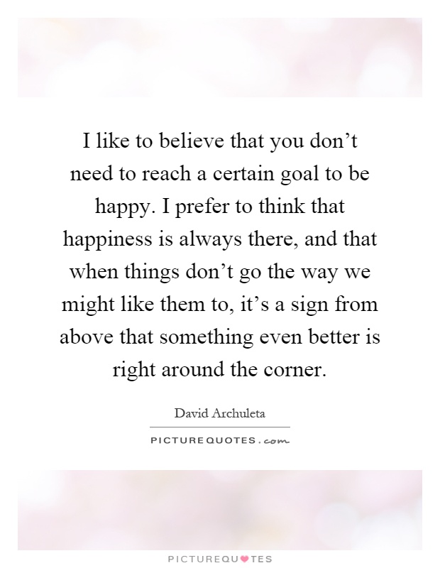 I like to believe that you don't need to reach a certain goal to be happy. I prefer to think that happiness is always there, and that when things don't go the way we might like them to, it's a sign from above that something even better is right around the corner Picture Quote #1