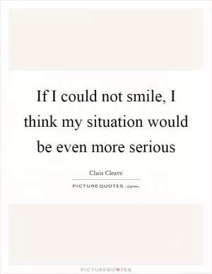 If I could not smile, I think my situation would be even more serious Picture Quote #1