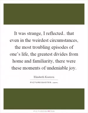 It was strange, I reflected.. that even in the weirdest circumstances, the most troubling episodes of one’s life, the greatest divides from home and familiarity, there were these moments of undeniable joy Picture Quote #1
