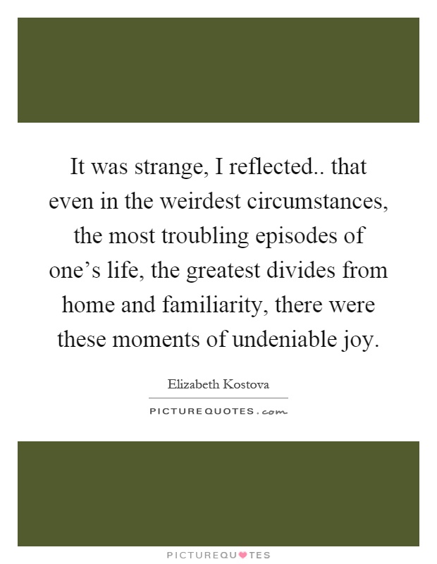 It was strange, I reflected.. that even in the weirdest circumstances, the most troubling episodes of one's life, the greatest divides from home and familiarity, there were these moments of undeniable joy Picture Quote #1