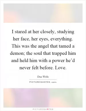 I stared at her closely, studying her face, her eyes, everything. This was the angel that tamed a demon; the soul that trapped him and held him with a power he’d never felt before. Love Picture Quote #1