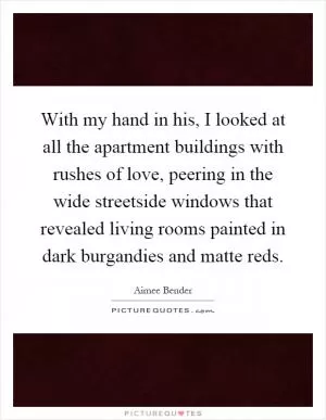 With my hand in his, I looked at all the apartment buildings with rushes of love, peering in the wide streetside windows that revealed living rooms painted in dark burgandies and matte reds Picture Quote #1