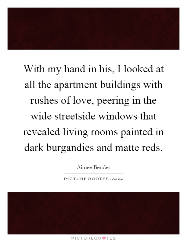 With my hand in his, I looked at all the apartment buildings with rushes of love, peering in the wide streetside windows that revealed living rooms painted in dark burgandies and matte reds Picture Quote #1