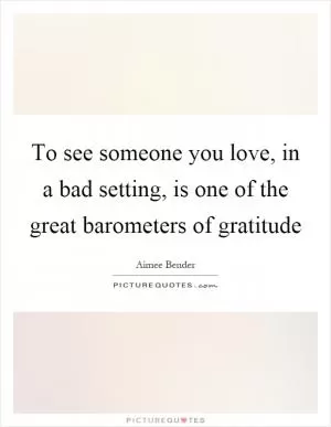 To see someone you love, in a bad setting, is one of the great barometers of gratitude Picture Quote #1