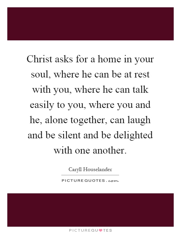 Christ asks for a home in your soul, where he can be at rest with you, where he can talk easily to you, where you and he, alone together, can laugh and be silent and be delighted with one another Picture Quote #1