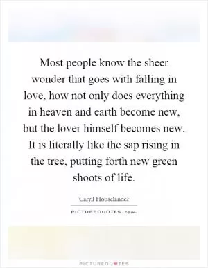 Most people know the sheer wonder that goes with falling in love, how not only does everything in heaven and earth become new, but the lover himself becomes new. It is literally like the sap rising in the tree, putting forth new green shoots of life Picture Quote #1