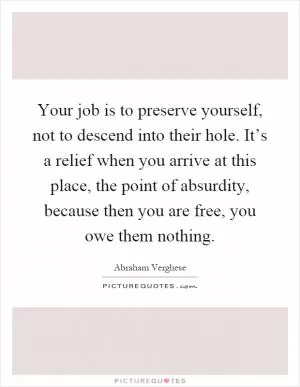 Your job is to preserve yourself, not to descend into their hole. It’s a relief when you arrive at this place, the point of absurdity, because then you are free, you owe them nothing Picture Quote #1