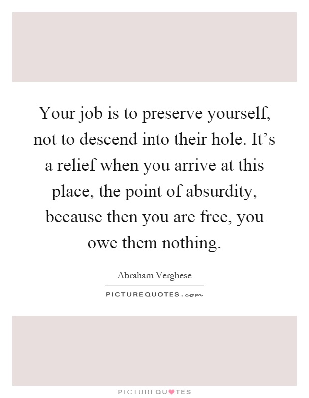 Your job is to preserve yourself, not to descend into their hole. It's a relief when you arrive at this place, the point of absurdity, because then you are free, you owe them nothing Picture Quote #1