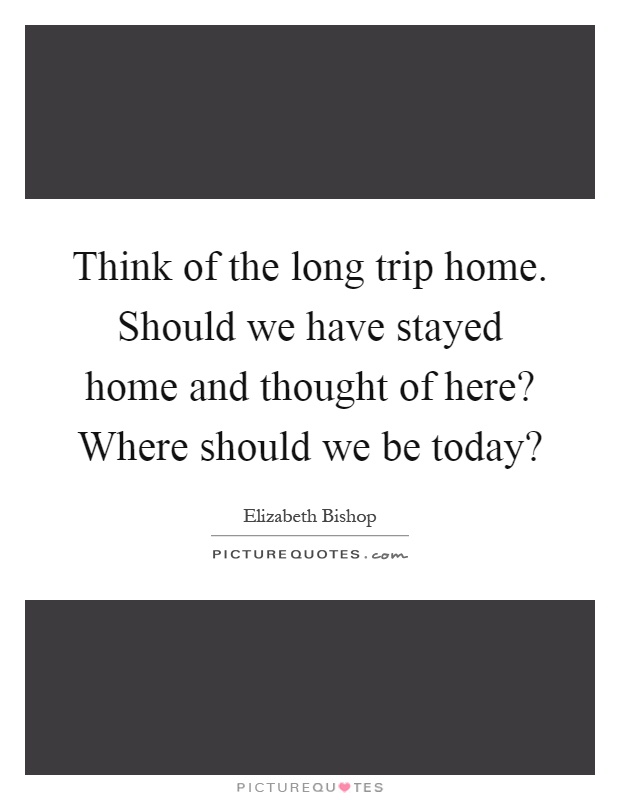 Think of the long trip home. Should we have stayed home and thought of here? Where should we be today? Picture Quote #1