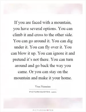 If you are faced with a mountain, you have several options. You can climb it and cross to the other side. You can go around it. You can dig under it. You can fly over it. You can blow it up. You can ignore it and pretend it’s not there. You can turn around and go back the way you came. Or you can stay on the mountain and make it your home Picture Quote #1