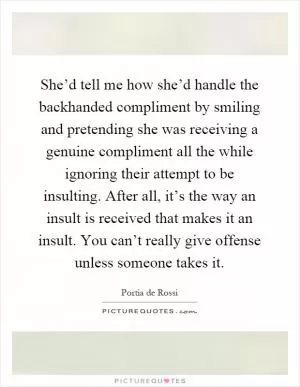 She’d tell me how she’d handle the backhanded compliment by smiling and pretending she was receiving a genuine compliment all the while ignoring their attempt to be insulting. After all, it’s the way an insult is received that makes it an insult. You can’t really give offense unless someone takes it Picture Quote #1