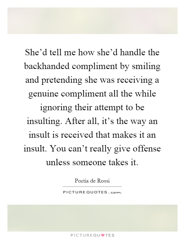 She'd tell me how she'd handle the backhanded compliment by smiling and pretending she was receiving a genuine compliment all the while ignoring their attempt to be insulting. After all, it's the way an insult is received that makes it an insult. You can't really give offense unless someone takes it Picture Quote #1
