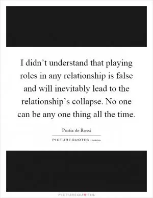 I didn’t understand that playing roles in any relationship is false and will inevitably lead to the relationship’s collapse. No one can be any one thing all the time Picture Quote #1
