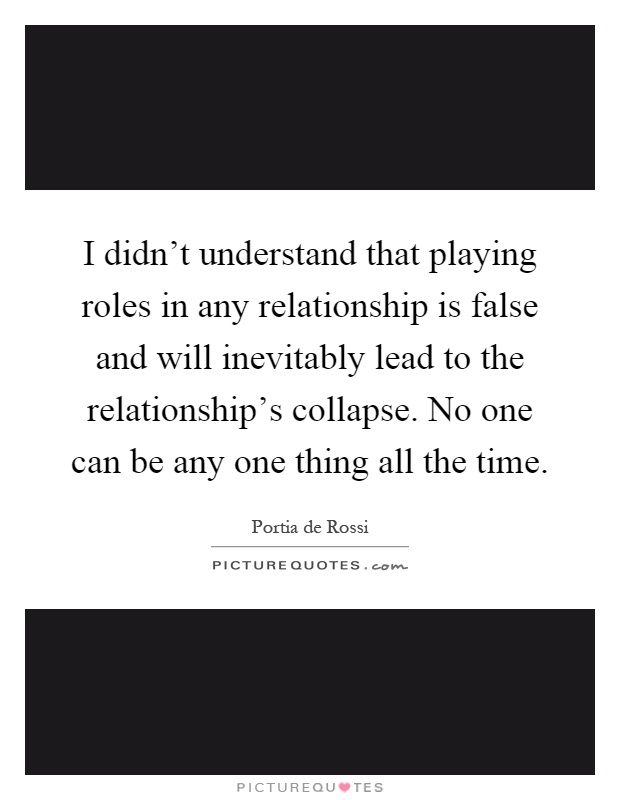 I didn't understand that playing roles in any relationship is false and will inevitably lead to the relationship's collapse. No one can be any one thing all the time Picture Quote #1