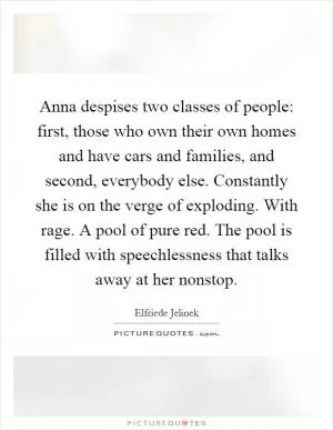 Anna despises two classes of people: first, those who own their own homes and have cars and families, and second, everybody else. Constantly she is on the verge of exploding. With rage. A pool of pure red. The pool is filled with speechlessness that talks away at her nonstop Picture Quote #1