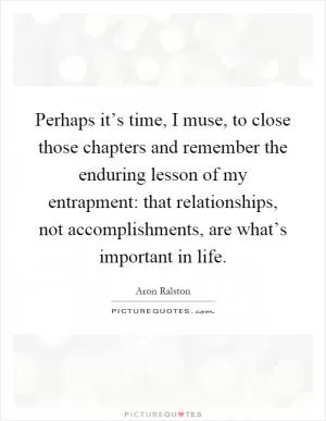 Perhaps it’s time, I muse, to close those chapters and remember the enduring lesson of my entrapment: that relationships, not accomplishments, are what’s important in life Picture Quote #1