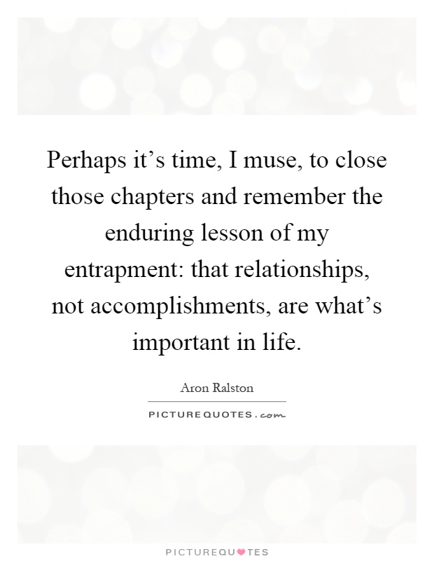Perhaps it's time, I muse, to close those chapters and remember the enduring lesson of my entrapment: that relationships, not accomplishments, are what's important in life Picture Quote #1