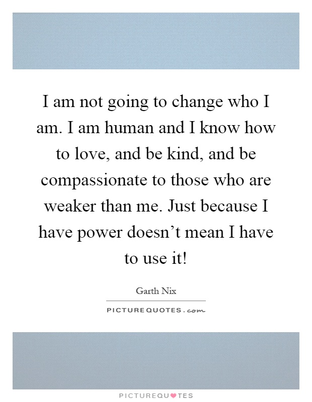 I am not going to change who I am. I am human and I know how to love, and be kind, and be compassionate to those who are weaker than me. Just because I have power doesn't mean I have to use it! Picture Quote #1