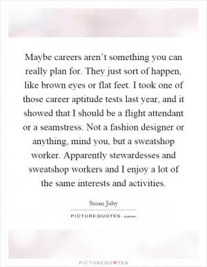 Maybe careers aren’t something you can really plan for. They just sort of happen, like brown eyes or flat feet. I took one of those career aptitude tests last year, and it showed that I should be a flight attendant or a seamstress. Not a fashion designer or anything, mind you, but a sweatshop worker. Apparently stewardesses and sweatshop workers and I enjoy a lot of the same interests and activities Picture Quote #1