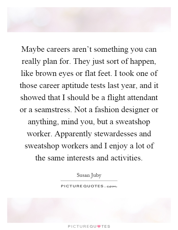 Maybe careers aren't something you can really plan for. They just sort of happen, like brown eyes or flat feet. I took one of those career aptitude tests last year, and it showed that I should be a flight attendant or a seamstress. Not a fashion designer or anything, mind you, but a sweatshop worker. Apparently stewardesses and sweatshop workers and I enjoy a lot of the same interests and activities Picture Quote #1