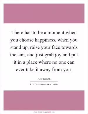 There has to be a moment when you choose happiness, when you stand up, raise your face towards the sun, and just grab joy and put it in a place where no one can ever take it away from you Picture Quote #1
