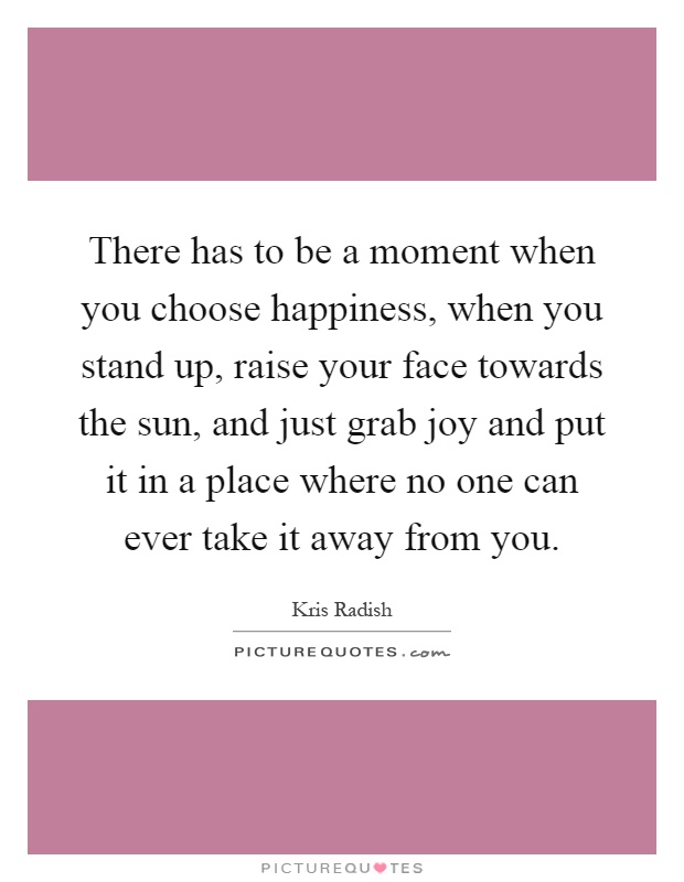 There has to be a moment when you choose happiness, when you stand up, raise your face towards the sun, and just grab joy and put it in a place where no one can ever take it away from you Picture Quote #1