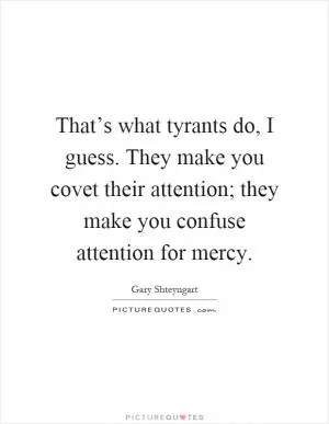 That’s what tyrants do, I guess. They make you covet their attention; they make you confuse attention for mercy Picture Quote #1