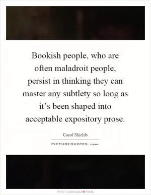 Bookish people, who are often maladroit people, persist in thinking they can master any subtlety so long as it’s been shaped into acceptable expository prose Picture Quote #1