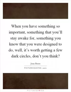When you have something so important, something that you’ll stay awake for, something you know that you were designed to do, well, it’s worth getting a few dark circles, don’t you think? Picture Quote #1
