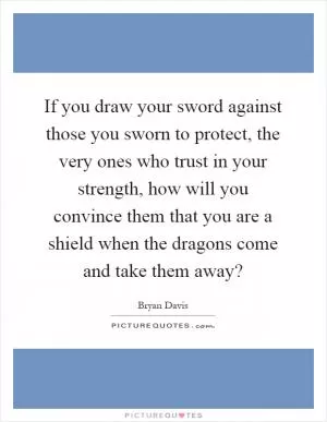 If you draw your sword against those you sworn to protect, the very ones who trust in your strength, how will you convince them that you are a shield when the dragons come and take them away? Picture Quote #1