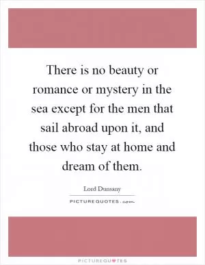 There is no beauty or romance or mystery in the sea except for the men that sail abroad upon it, and those who stay at home and dream of them Picture Quote #1