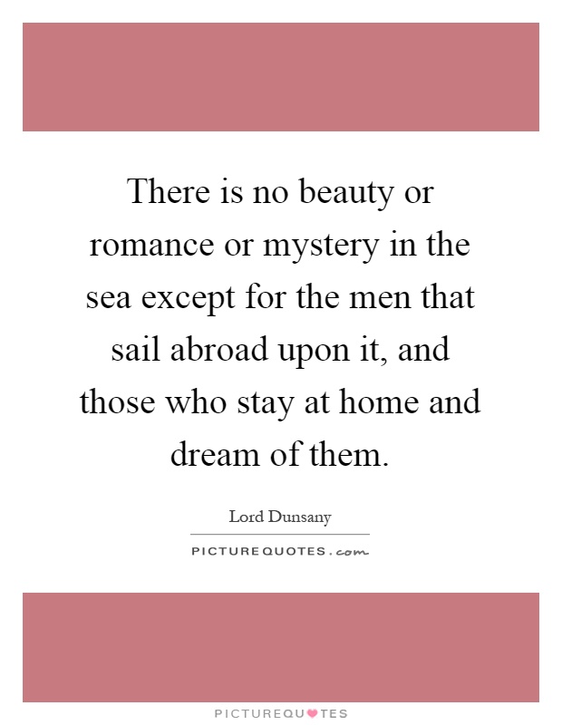 There is no beauty or romance or mystery in the sea except for the men that sail abroad upon it, and those who stay at home and dream of them Picture Quote #1