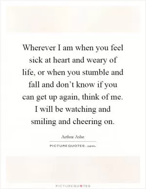 Wherever I am when you feel sick at heart and weary of life, or when you stumble and fall and don’t know if you can get up again, think of me. I will be watching and smiling and cheering on Picture Quote #1